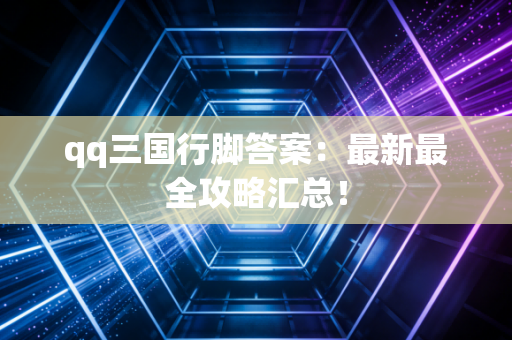 qq三国行脚答案：最新最全攻略汇总！