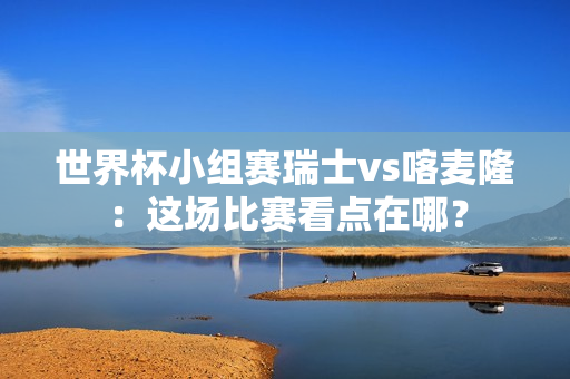 世界杯小组赛瑞士vs喀麦隆：这场比赛看点在哪？