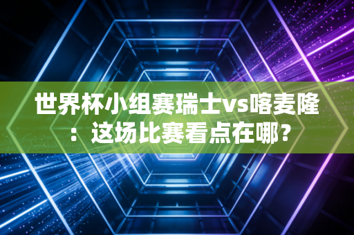 世界杯小组赛瑞士vs喀麦隆：这场比赛看点在哪？