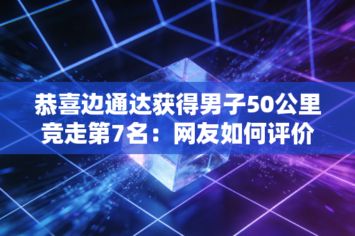 恭喜边通达获得男子50公里竞走第7名：网友如何评价？