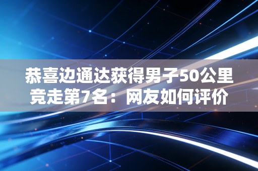 恭喜边通达获得男子50公里竞走第7名：网友如何评价？