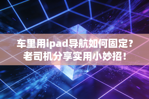 车里用ipad导航如何固定？老司机分享实用小妙招！