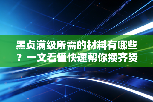 黑贞满级所需的材料有哪些？一文看懂快速帮你攒齐资源！