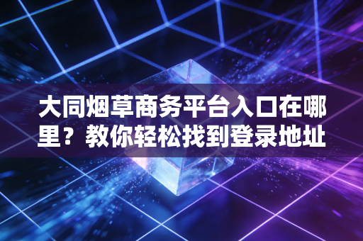 大同烟草商务平台入口在哪里？教你轻松找到登录地址