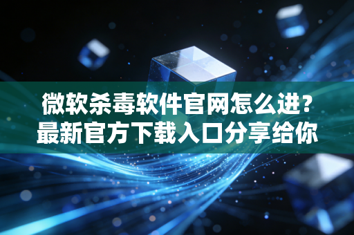 微软杀毒软件官网怎么进？最新官方下载入口分享给你