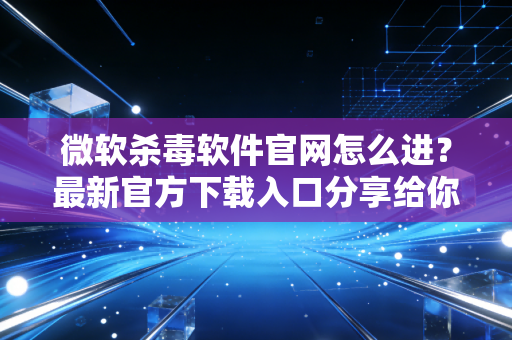 微软杀毒软件官网怎么进？最新官方下载入口分享给你