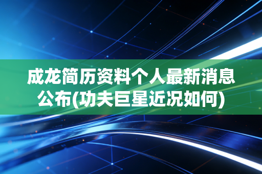 成龙简历资料个人最新消息公布(功夫巨星近况如何)