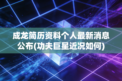 成龙简历资料个人最新消息公布(功夫巨星近况如何)