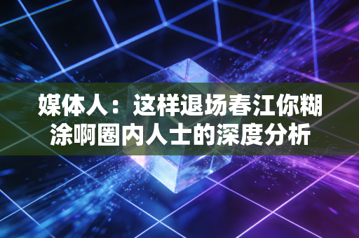 媒体人：这样退场春江你糊涂啊圈内人士的深度分析