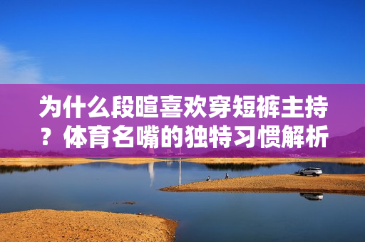 为什么段暄喜欢穿短裤主持？体育名嘴的独特习惯解析！