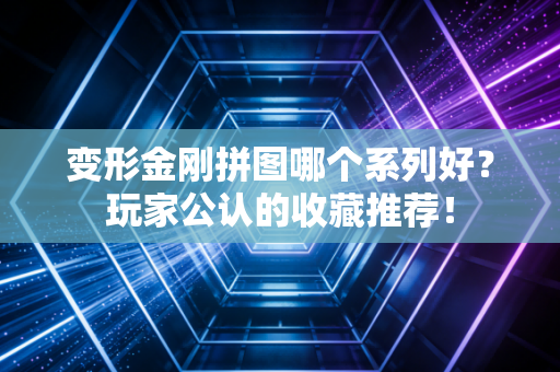 变形金刚拼图哪个系列好？玩家公认的收藏推荐！