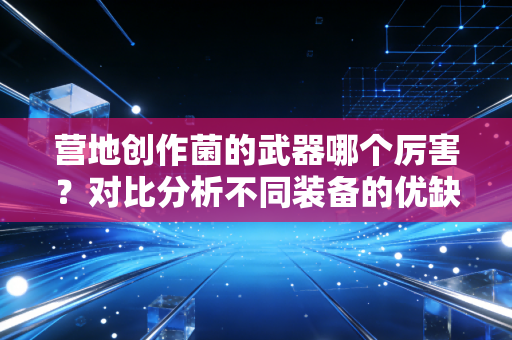 营地创作菌的武器哪个厉害？对比分析不同装备的优缺点