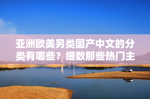 亚洲欧美另类国产中文的分类有哪些？细数那些热门主题！