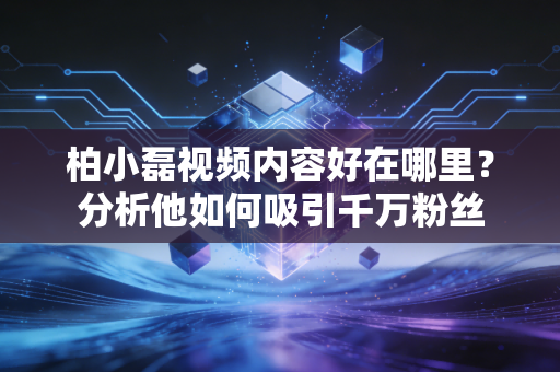 柏小磊视频内容好在哪里？分析他如何吸引千万粉丝