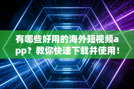 有哪些好用的海外短视频app？教你快速下载并使用！