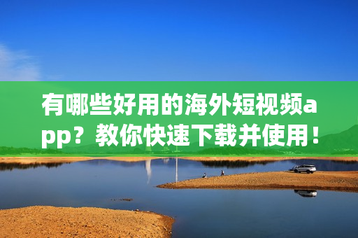 有哪些好用的海外短视频app？教你快速下载并使用！