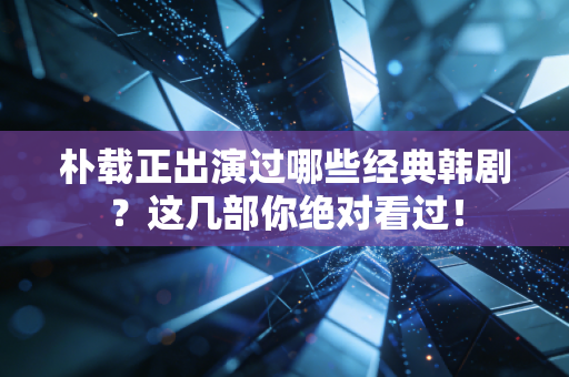 朴载正出演过哪些经典韩剧？这几部你绝对看过！