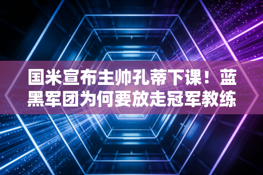 国米宣布主帅孔蒂下课！蓝黑军团为何要放走冠军教练？