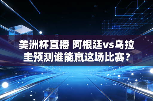 美洲杯直播 阿根廷vs乌拉圭预测谁能赢这场比赛？