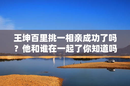 王坤百里挑一相亲成功了吗？他和谁在一起了你知道吗？