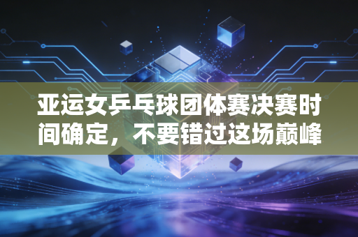 亚运女乒乓球团体赛决赛时间确定，不要错过这场巅峰对决！