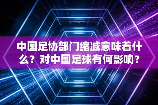 中国足协部门缩减意味着什么？对中国足球有何影响？