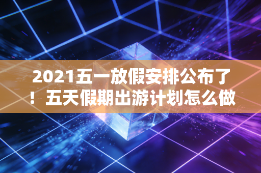 2021五一放假安排公布了！五天假期出游计划怎么做最合适？