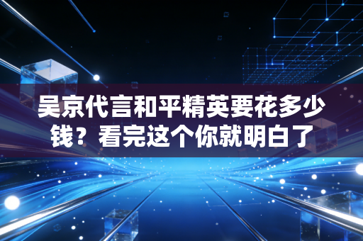 吴京代言和平精英要花多少钱？看完这个你就明白了