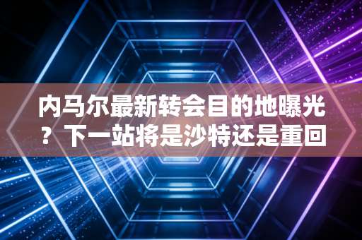内马尔最新转会目的地曝光?下一站将是沙特还是重回欧洲?