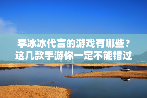 李冰冰代言的游戏有哪些？这几款手游你一定不能错过
