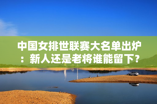 中国女排世联赛大名单出炉：新人还是老将谁能留下？