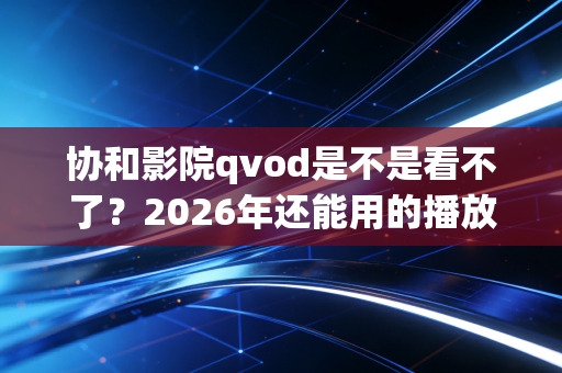 协和影院qvod是不是看不了？2026年还能用的播放器推荐