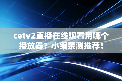 cetv2直播在线观看用哪个播放器？小编亲测推荐！