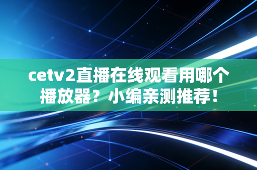 cetv2直播在线观看用哪个播放器？小编亲测推荐！