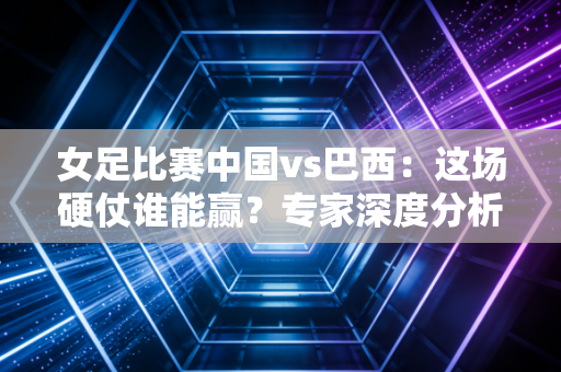 女足比赛中国vs巴西：这场硬仗谁能赢？专家深度分析！