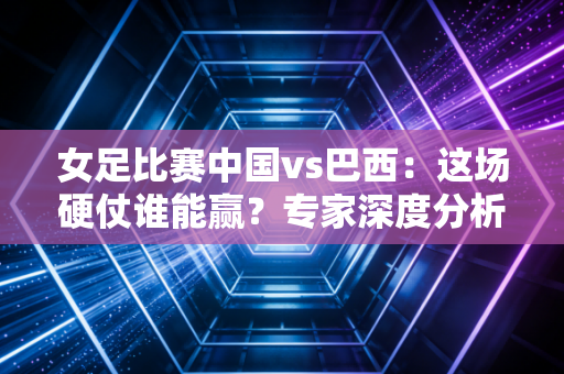 女足比赛中国vs巴西：这场硬仗谁能赢？专家深度分析！