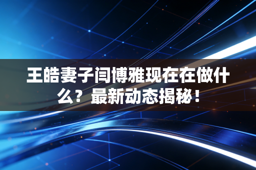 王皓妻子闫博雅现在在做什么？最新动态揭秘！