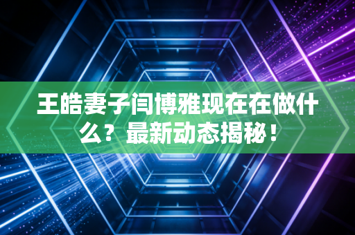王皓妻子闫博雅现在在做什么？最新动态揭秘！