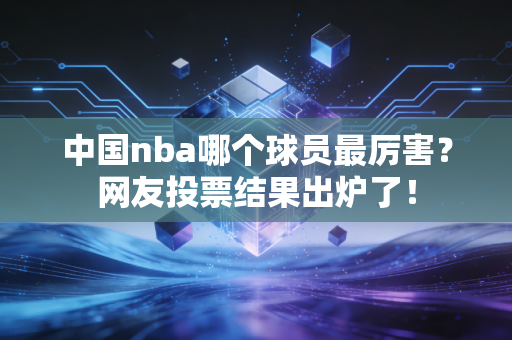 中国nba哪个球员最厉害？网友投票结果出炉了！