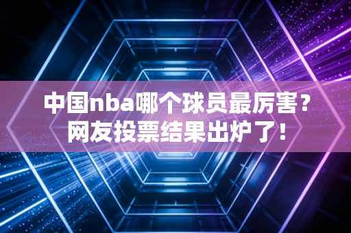 中国nba哪个球员最厉害？网友投票结果出炉了！