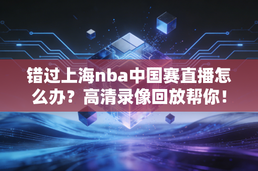 错过上海nba中国赛直播怎么办?高清录像回放帮你!