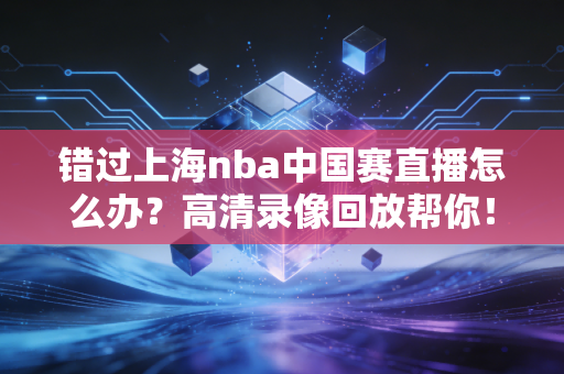 错过上海nba中国赛直播怎么办?高清录像回放帮你!