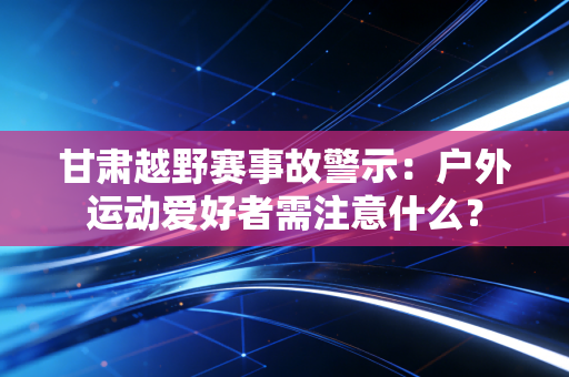 甘肃越野赛事故警示：户外运动爱好者需注意什么？