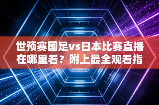 世预赛国足vs日本比赛直播在哪里看?附上最全观看指南!
