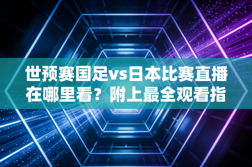 世预赛国足vs日本比赛直播在哪里看?附上最全观看指南!