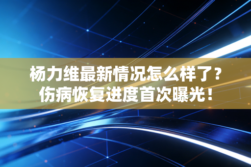 杨力维最新情况怎么样了？伤病恢复进度首次曝光！
