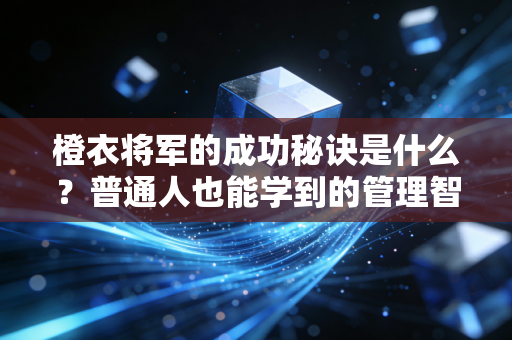 橙衣将军的成功秘诀是什么？普通人也能学到的管理智慧