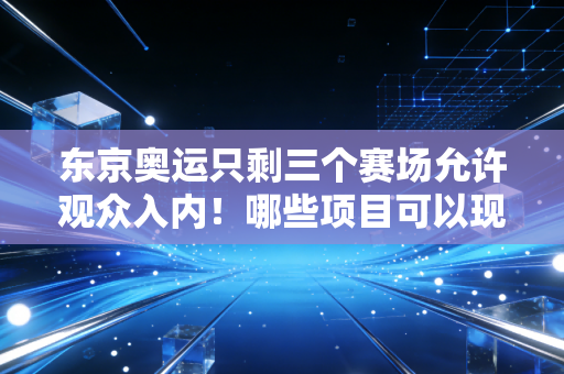 东京奥运只剩三个赛场允许观众入内！哪些项目可以现场观赛？