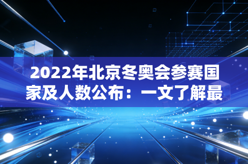 2022年北京冬奥会参赛国家及人数公布：一文了解最新数据