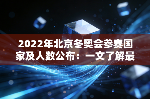 2022年北京冬奥会参赛国家及人数公布：一文了解最新数据